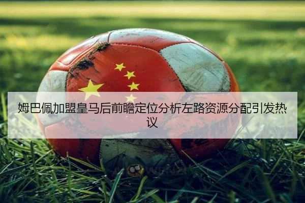 姆巴佩加盟皇马后前瞻定位分析左路资源分配引发热议